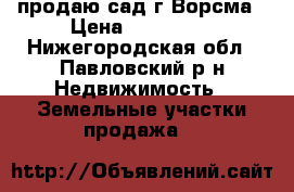 продаю сад г.Ворсма › Цена ­ 450 000 - Нижегородская обл., Павловский р-н Недвижимость » Земельные участки продажа   